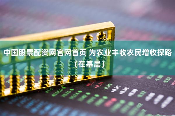 中国股票配资网官网首页 为农业丰收农民增收探路（在基层）
