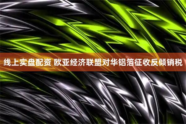 线上实盘配资 欧亚经济联盟对华铝箔征收反倾销税