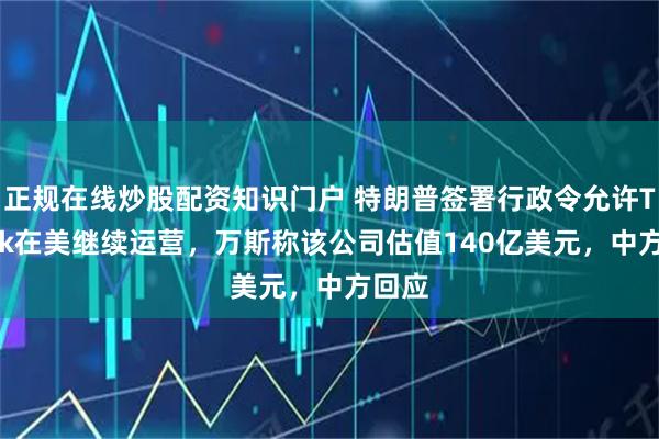 正规在线炒股配资知识门户 特朗普签署行政令允许TikTok在美继续运营，万斯称该公司估值140亿美元，中方回应