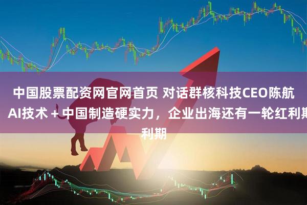 中国股票配资网官网首页 对话群核科技CEO陈航：AI技术＋中国制造硬实力，企业出海还有一轮红利期
