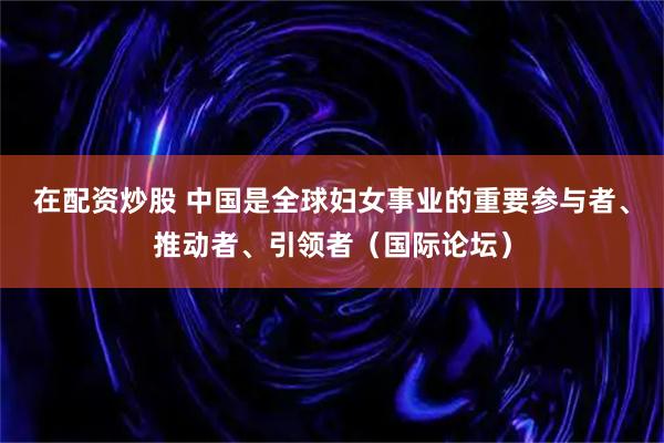 在配资炒股 中国是全球妇女事业的重要参与者、推动者、引领者（国际论坛）
