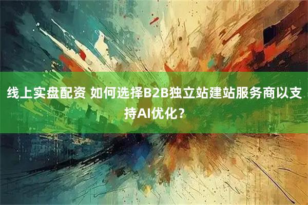 线上实盘配资 如何选择B2B独立站建站服务商以支持AI优化？